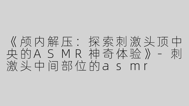 《颅内解压：探索刺激头顶中央的ASMR神奇体验》-刺激头中间部位的asmr