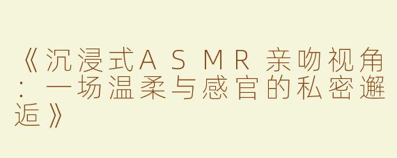《沉浸式ASMR亲吻视角：一场温柔与感官的私密邂逅》