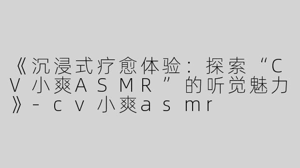 《沉浸式疗愈体验：探索“CV小爽ASMR”的听觉魅力》-cv小爽asmr