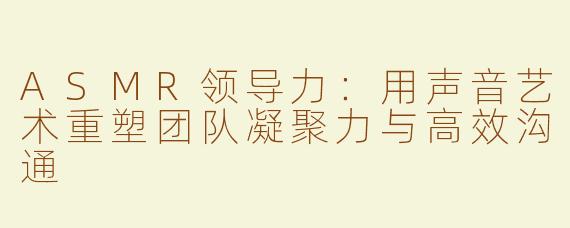 ASMR领导力：用声音艺术重塑团队凝聚力与高效沟通