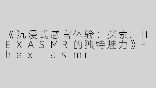 《沉浸式感官体验：探索.HEXASMR的独特魅力》-hex asmr