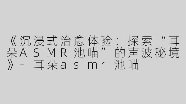 《沉浸式治愈体验：探索“耳朵ASMR池喵”的声波秘境》-耳朵asmr池喵