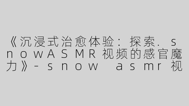 《沉浸式治愈体验：探索.snowASMR视频的感官魔力》-snow asmr视频