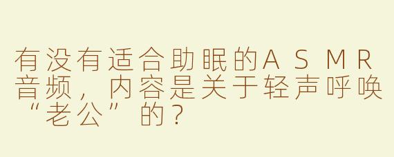 有没有适合助眠的ASMR音频，内容是关于轻声呼唤“老公”的？