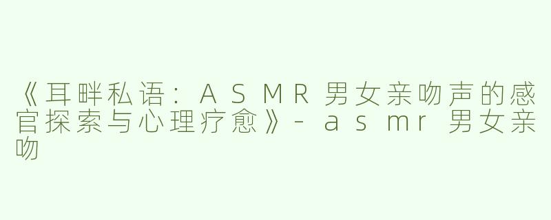 《耳畔私语：ASMR男女亲吻声的感官探索与心理疗愈》-asmr男女亲吻