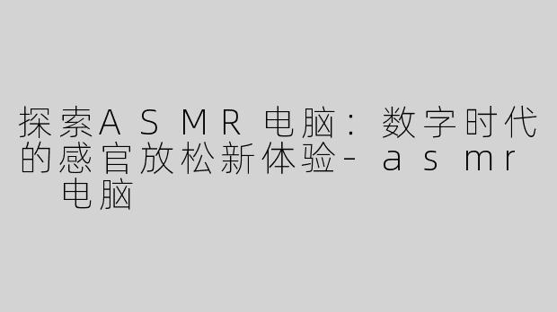 探索ASMR电脑：数字时代的感官放松新体验-asmr 电脑