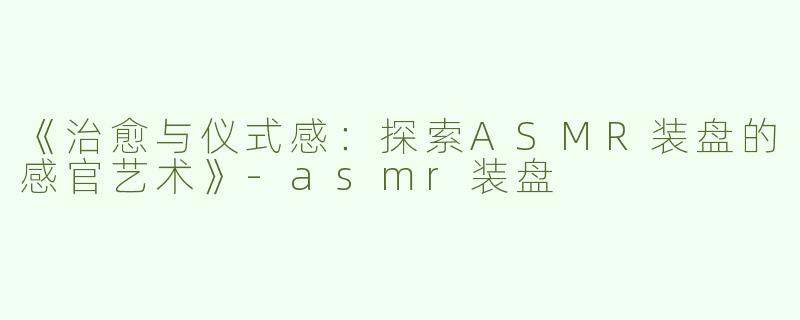 《治愈与仪式感：探索ASMR装盘的感官艺术》-asmr装盘