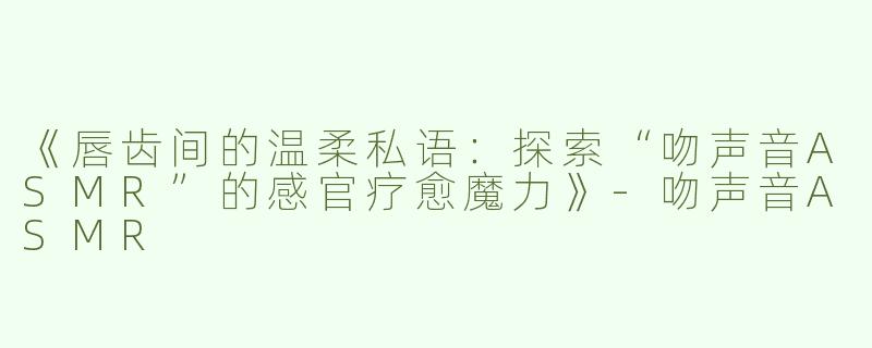 《唇齿间的温柔私语：探索“吻声音ASMR”的感官疗愈魔力》-吻声音ASMR