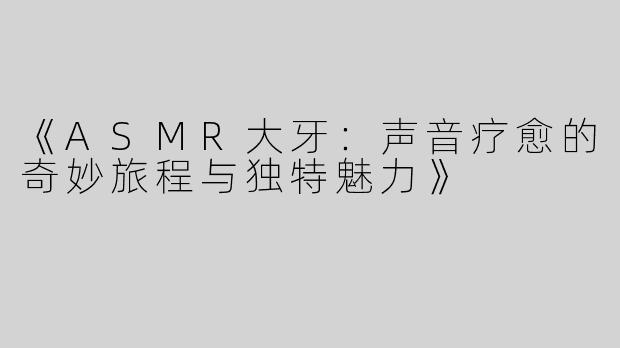 《ASMR大牙：声音疗愈的奇妙旅程与独特魅力》