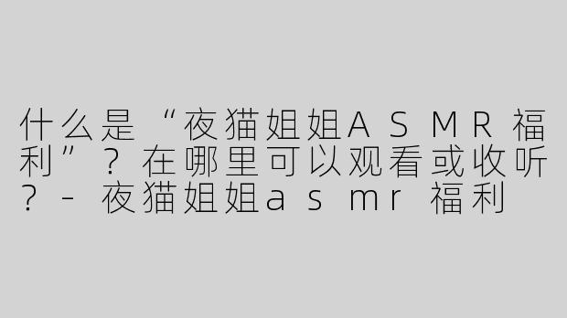 什么是“夜猫姐姐ASMR福利”？在哪里可以观看或收听？-夜猫姐姐asmr福利