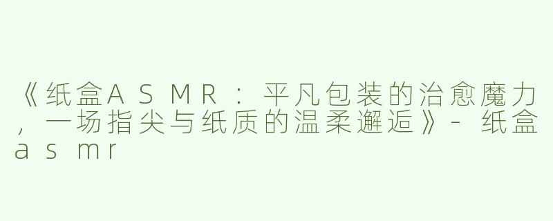 《纸盒ASMR：平凡包装的治愈魔力，一场指尖与纸质的温柔邂逅》-纸盒asmr