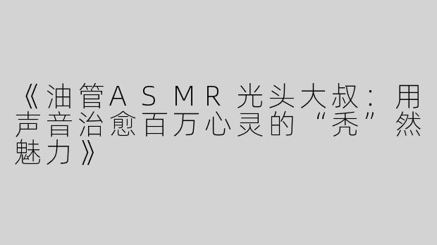 《油管ASMR光头大叔：用声音治愈百万心灵的“秃”然魅力》