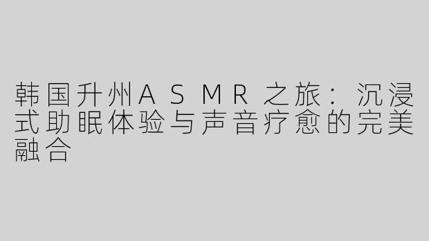 韩国升州ASMR之旅：沉浸式助眠体验与声音疗愈的完美融合