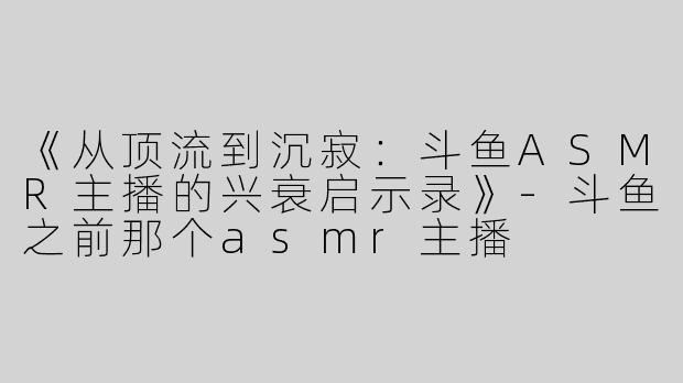 《从顶流到沉寂：斗鱼ASMR主播的兴衰启示录》-斗鱼之前那个asmr主播