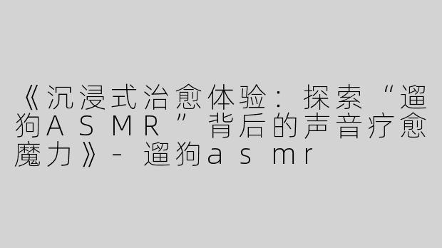 《沉浸式治愈体验：探索“遛狗ASMR”背后的声音疗愈魔力》-遛狗asmr