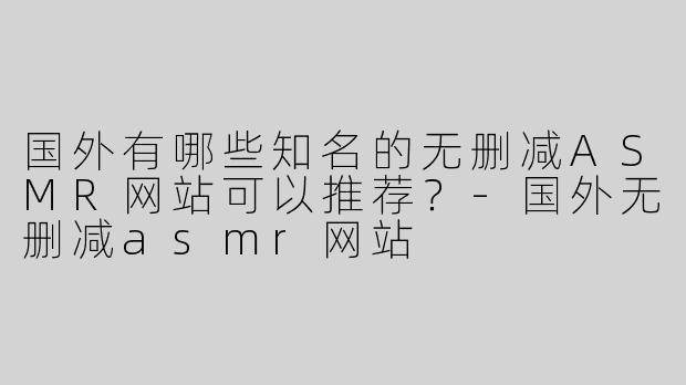 国外有哪些知名的无删减ASMR网站可以推荐？