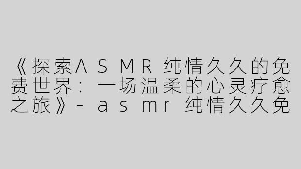 《探索ASMR纯情久久的免费世界：一场温柔的心灵疗愈之旅》-asmr纯情久久免费