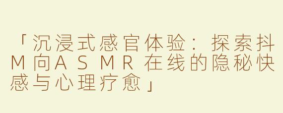 「沉浸式感官体验：探索抖M向ASMR在线的隐秘快感与心理疗愈」