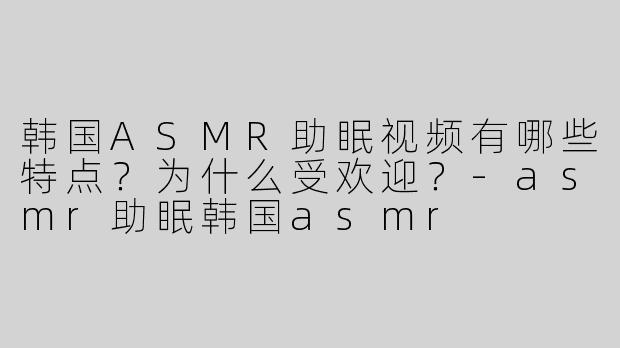 韩国ASMR助眠视频有哪些特点？为什么受欢迎？-asmr助眠韩国asmr
