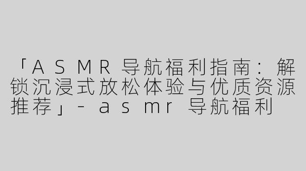 「ASMR导航福利指南：解锁沉浸式放松体验与优质资源推荐」-asmr导航福利