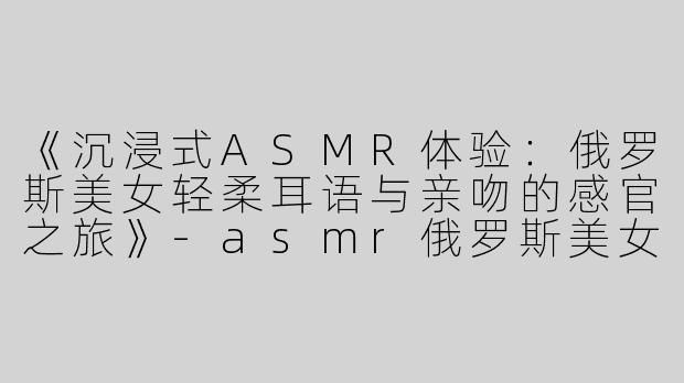 《沉浸式ASMR体验：俄罗斯美女轻柔耳语与亲吻的感官之旅》-asmr俄罗斯美女吻