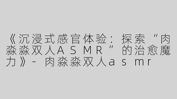 《沉浸式感官体验：探索“肉淼淼双人ASMR”的治愈魔力》-肉淼淼双人asmr