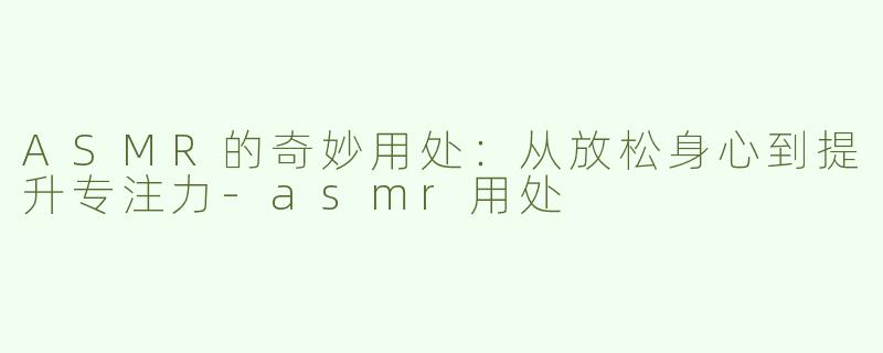 ASMR的奇妙用处：从放松身心到提升专注力-asmr用处