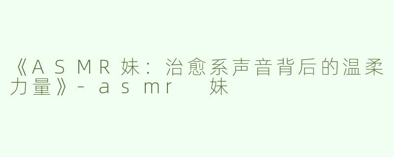 《ASMR妹：治愈系声音背后的温柔力量》-asmr 妹