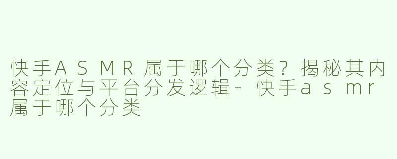 快手ASMR属于哪个分类？揭秘其内容定位与平台分发逻辑-快手asmr属于哪个分类