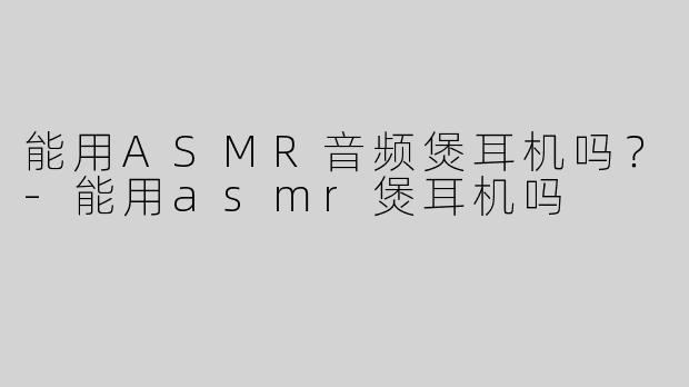 能用ASMR音频煲耳机吗？-能用asmr煲耳机吗