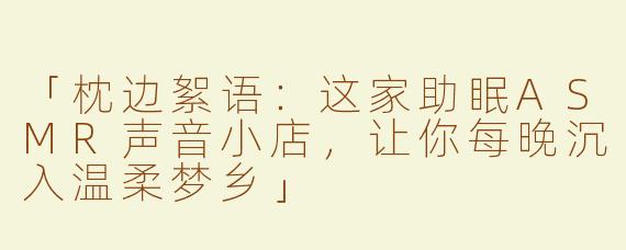 「枕边絮语：这家助眠ASMR声音小店，让你每晚沉入温柔梦乡」
