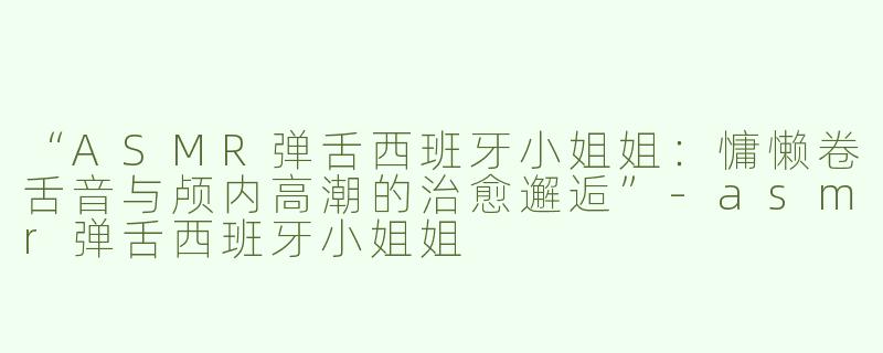 “ASMR弹舌西班牙小姐姐：慵懒卷舌音与颅内高潮的治愈邂逅”-asmr弹舌西班牙小姐姐