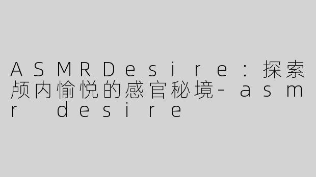 ASMRDesire：探索颅内愉悦的感官秘境-asmr desire