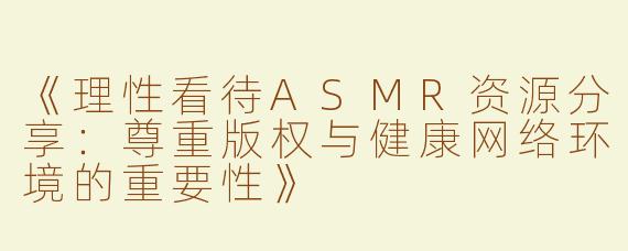 《理性看待ASMR资源分享：尊重版权与健康网络环境的重要性》