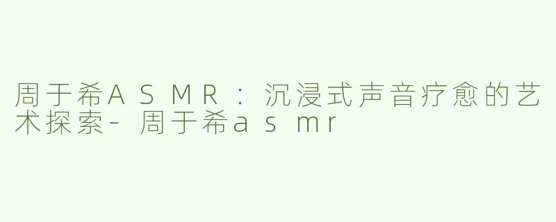 周于希ASMR：沉浸式声音疗愈的艺术探索-周于希asmr