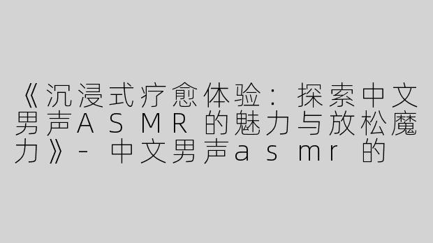《沉浸式疗愈体验：探索中文男声ASMR的魅力与放松魔力》-中文男声asmr的