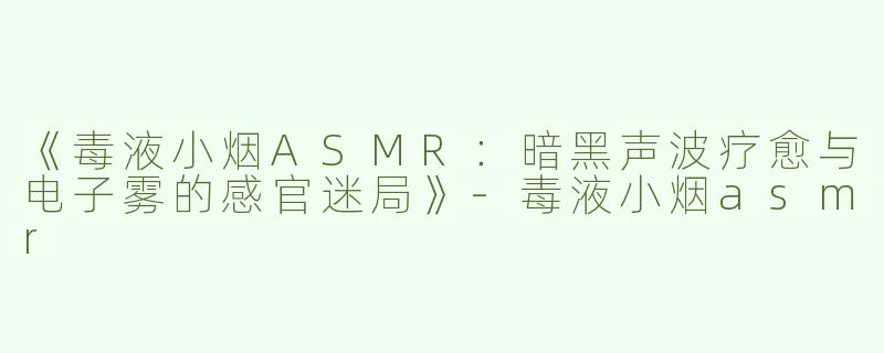 《毒液小烟ASMR：暗黑声波疗愈与电子雾的感官迷局》-毒液小烟asmr