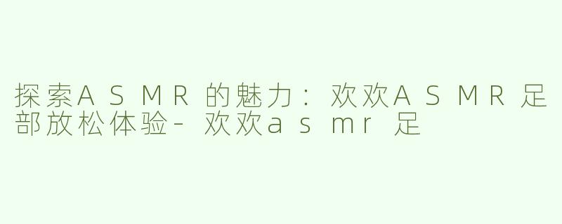 探索ASMR的魅力：欢欢ASMR足部放松体验-欢欢asmr足
