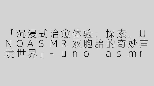 「沉浸式治愈体验：探索.UNOASMR双胞胎的奇妙声境世界」-uno asmr双胞胎asmr