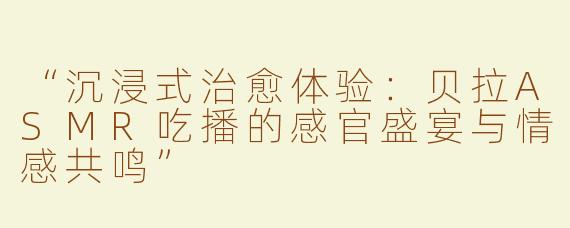 “沉浸式治愈体验：贝拉ASMR吃播的感官盛宴与情感共鸣”