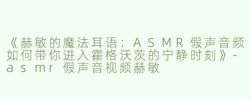 《赫敏的魔法耳语：ASMR假声音频如何带你进入霍格沃茨的宁静时刻》-asmr假声音视频赫敏