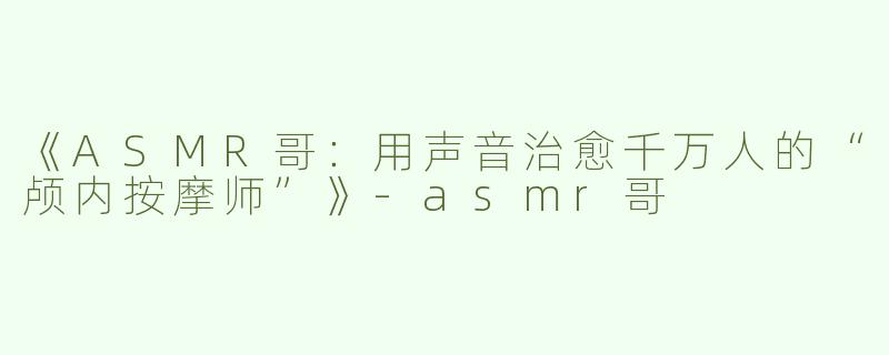 《ASMR哥：用声音治愈千万人的“颅内按摩师”》-asmr哥
