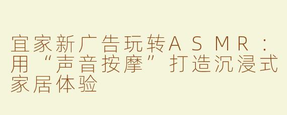 宜家新广告玩转ASMR：用“声音按摩”打造沉浸式家居体验