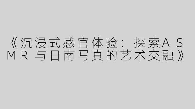 《沉浸式感官体验：探索ASMR与日南写真的艺术交融》