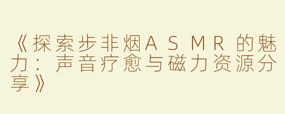 《探索步非烟ASMR的魅力：声音疗愈与磁力资源分享》