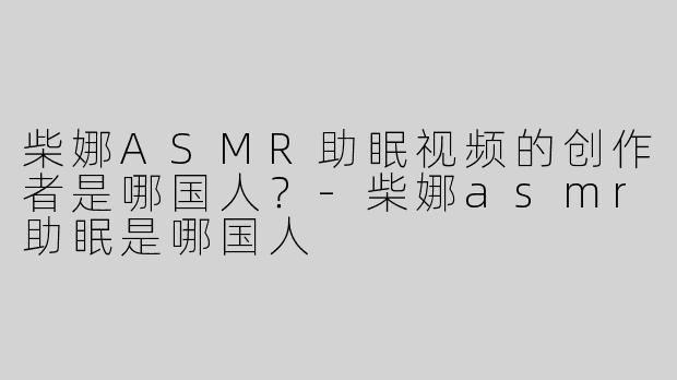 柴娜ASMR助眠视频的创作者是哪国人？-柴娜asmr助眠是哪国人