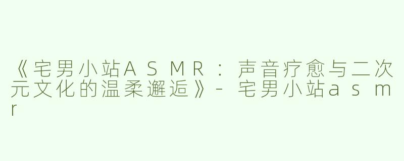 《宅男小站ASMR：声音疗愈与二次元文化的温柔邂逅》-宅男小站asmr