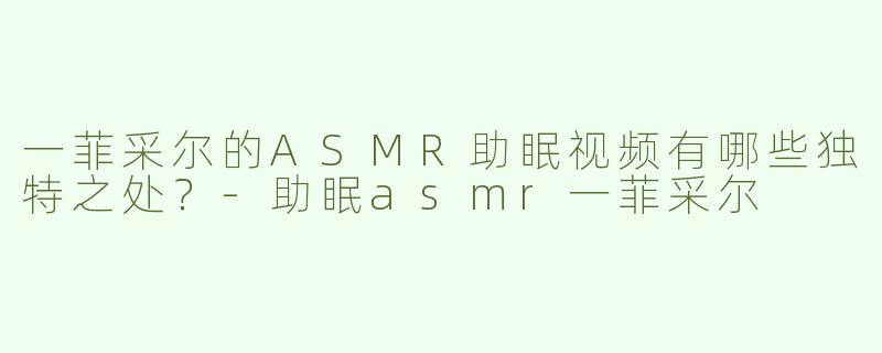 一菲采尔的ASMR助眠视频有哪些独特之处？-助眠asmr一菲采尔
