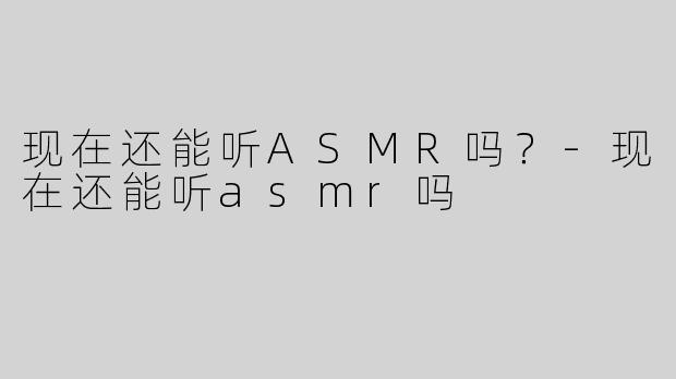 现在还能听ASMR吗？-现在还能听asmr吗