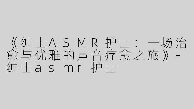 《绅士ASMR护士：一场治愈与优雅的声音疗愈之旅》-绅士asmr护士